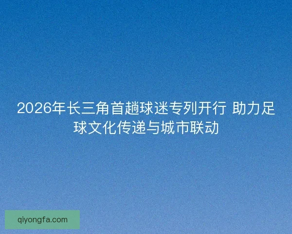 2026年长三角首趟球迷专列开行 助力足球文化传递与城市联动