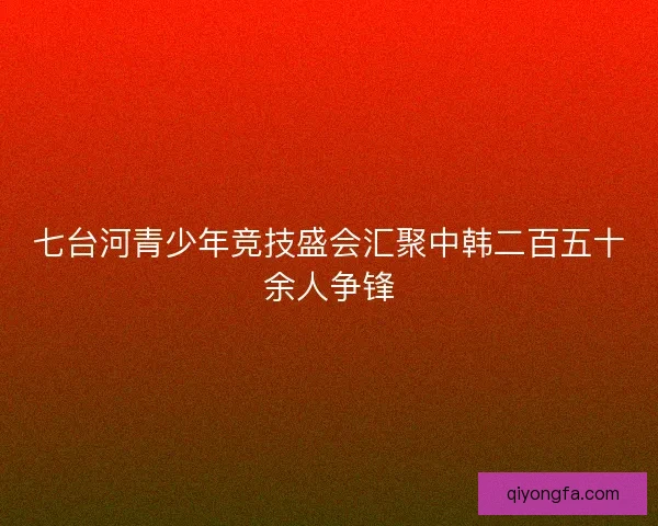 七台河青少年竞技盛会汇聚中韩二百五十余人争锋