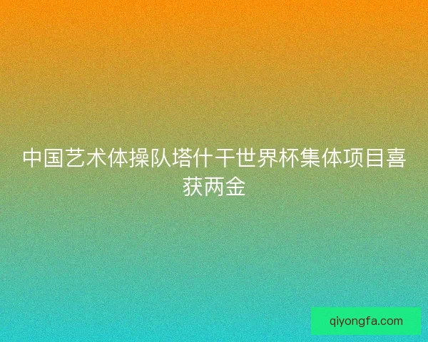 中国艺术体操队塔什干世界杯集体项目喜获两金 中国艺术体操队塔什干世界杯集体项目喜获两金