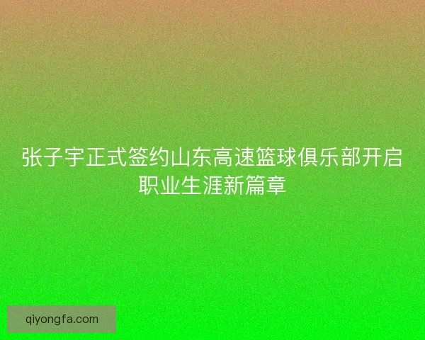 张子宇正式签约山东高速篮球俱乐部开启职业生涯新篇章