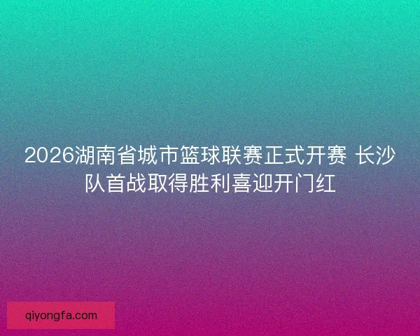 2026湖南省城市篮球联赛正式开赛 长沙队首战取得胜利喜迎开门红