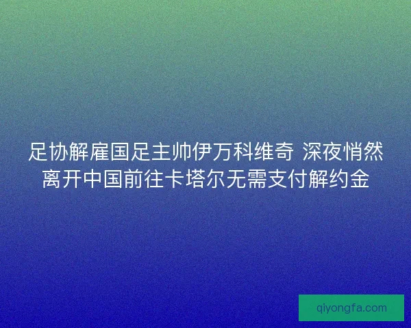 足协解雇国足主帅伊万科维奇 深夜悄然离开中国前往卡塔尔无需支付解约金