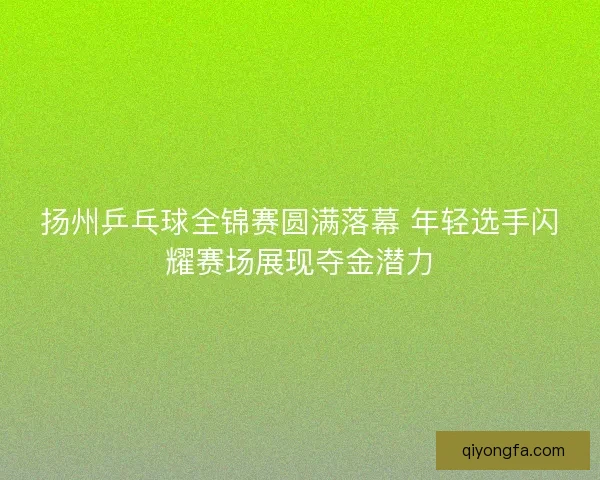 扬州乒乓球全锦赛圆满落幕 年轻选手闪耀赛场展现夺金潜力