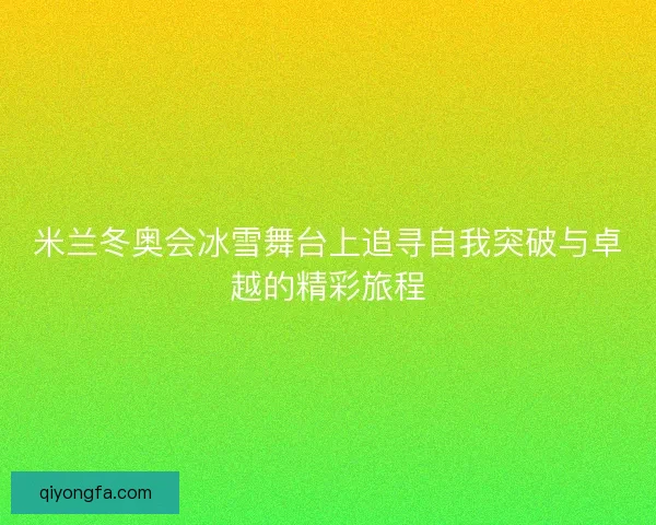 米兰冬奥会冰雪舞台上追寻自我突破与卓越的精彩旅程 米兰冬奥会冰雪舞台上追寻自我突破与卓越的精彩旅程