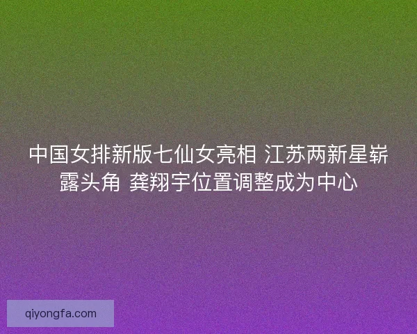 中国女排新版七仙女亮相 江苏两新星崭露头角 龚翔宇位置调整成为中心