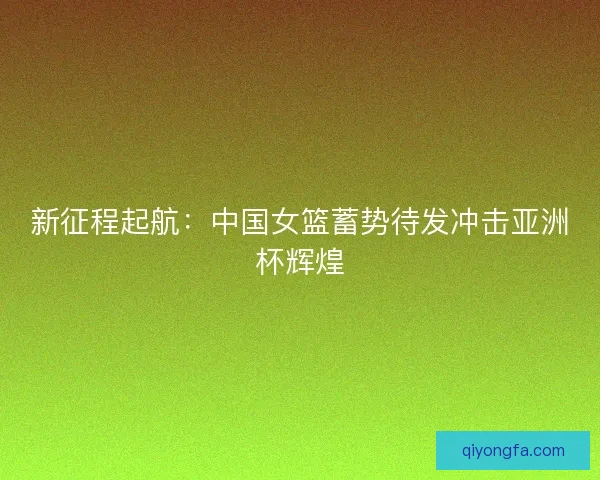 新征程起航：中国女篮蓄势待发冲击亚洲杯辉煌