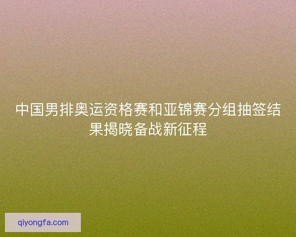 中国男排奥运资格赛和亚锦赛分组抽签结果揭晓备战新征程 中国男排奥运资格赛和亚锦赛分组抽签结果揭晓备战新征程
