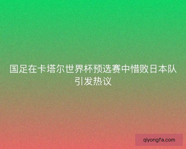 国足在卡塔尔世界杯预选赛中惜败日本队引发热议 国足在卡塔尔世界杯预选赛中惜败日本队引发热议
